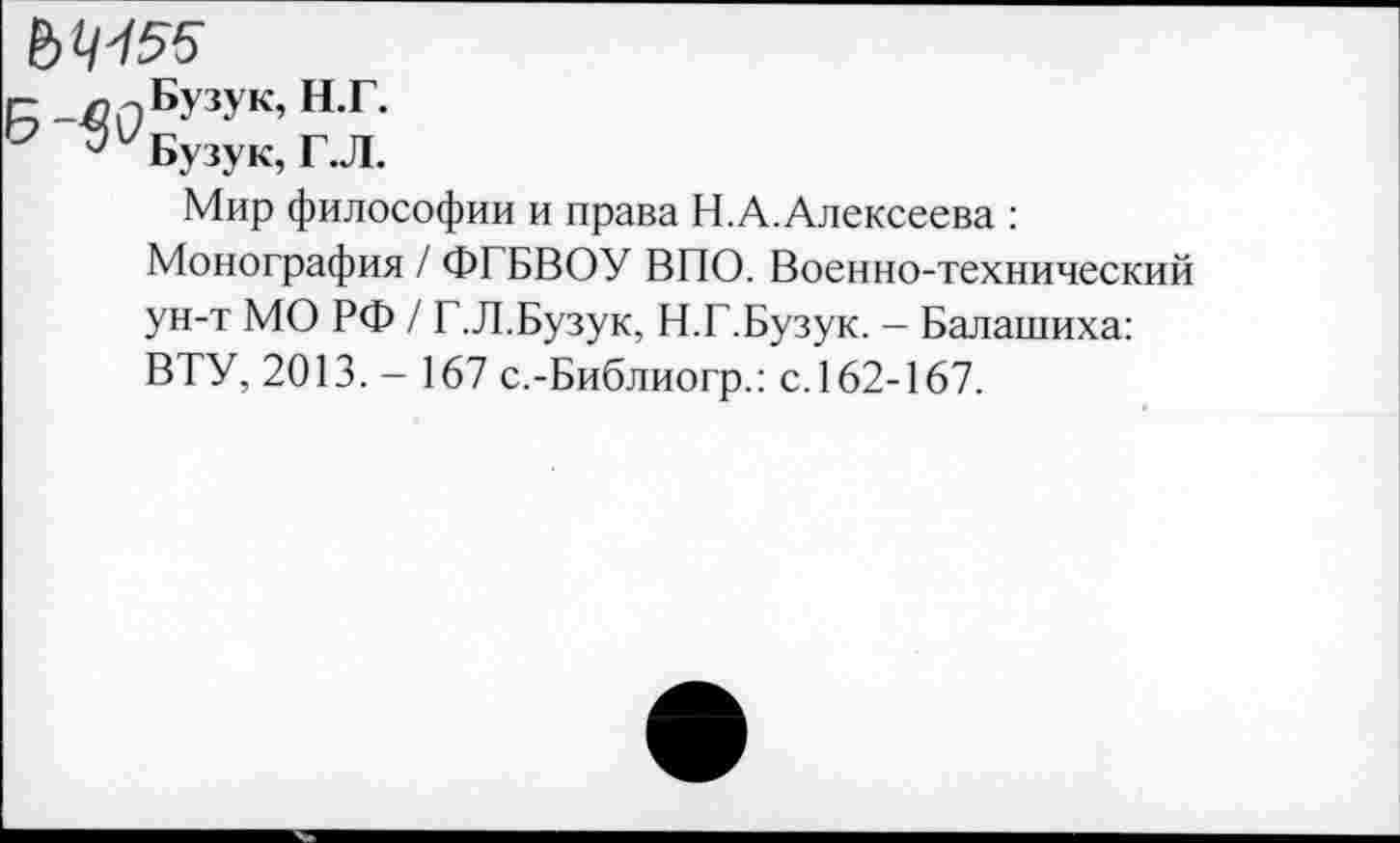 ﻿г- _лг)БУ3Ук’нг-
Ь	Бузу к, Г. Л.
Мир философии и права Н.А.Алексеева : Монография / ФГБВОУ ВПО. Военно-технический ун-т МО РФ / Г.Л.Бузук, Н.Г.Бузук. - Балашиха: ВТУ, 2013. - 167 с.-Библиогр.: с.162-167.